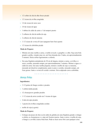200
• 1/2 colher de chá de alho fresco picado
• 1/2 xícara de ervilha congelada
• 1/4 de xícara de xerez seco
• 3/4 de xícara de água
• 1 tablete de caldo de carne e 1 de tempero pronto
• 2 colheres de chá de molho de soja
• 2 colheres de chá de maisena
• 1 1/2 xícara de vermicelli (um espaguete bem fino) quente
• 1/2 xícara de cebolinha picada
Modo de Preparo:
• Misture em uma vasilha a carne, o molho teriyaki, o gengibre e o alho. Faça uma bola
grande e grelhe, virando uma vez, até ficar dourado dos 2 lados, em aproximadamente
5 minutos. Deixe esfriar ligeiramente e esfarele.
• Em uma frigideira antiaderente de 30 cm de largura, misture a carne, a ervilha e o
xerez; cozinhe, mexendo sempre, por aproximadamente 2 minutos. Misture a água e o
caldo de carne. Em uma vasilha pequena, misture o molho de soja e a maisena,
mexendo até dissolver complemente; junte à carne e cozinhe, mexendo sempre, até
ficar grosso. Junte o vermicelli cozido e misture. Sirva salpicado com a cebolinha.
• • • • • • • • • • • • • • • • • • • •
Arroz Frito
Ingredientes:
• 3 1/2 peitos de frango cozidos e picados
• 1 cebola média picada
• 12 champignons grandes picados
• 1 1/2 xícara de arroz cozido em 3 xícaras de água
• 4 talos de aipo picados
• 1 pacote de ervilhas congeladas cozidas
• molho de soja (a gosto)
Modo de Preparo:
• Coloque um pouco de óleo ou de caldo de galinha em uma frigideira grande e refogue
a cebola, os champignons e o aipo até ficarem macios. Junte o arroz, o molho de soja,
o frango e a ervilha e deixe fritar bem. Pode-se fazer arroz frito com qualquer coisa
 