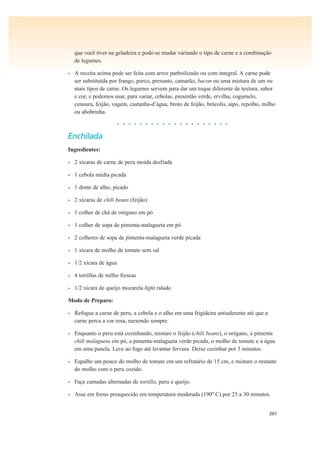 201
que você tiver na geladeira e pode-se mudar variando o tipo de carne e a combinação
de legumes.
• A receita acima pode ser feita com arroz parboilizado ou com integral. A carne pode
ser substituída por frango, porco, presunto, camarão, bacon ou uma mistura de um ou
mais tipos de carne. Os legumes servem para dar um toque diferente de textura, sabor
e cor, e podemos usar, para variar, cebolas, pimentão verde, ervilha, cogumelo,
cenoura, feijão, vagem, castanha-d’água, broto de feijão, brócolis, aipo, repolho, milho
ou abobrinha.
• • • • • • • • • • • • • • • • • • • •
Enchilada
Ingredientes:
• 2 xícaras de carne de peru moída desfiada
• 1 cebola média picada
• 1 dente de alho, picado
• 2 xícaras de chili beans (feijão)
• 1 colher de chá de orégano em pó
• 1 colher de sopa de pimenta-malagueta em pó
• 2 colheres de sopa de pimenta-malagueta verde picada
• 1 xícara de molho de tomate sem sal
• 1/2 xícara de água
• 4 tortillas de milho frescas
• 1/2 xícara de queijo mozarela light ralado
Modo de Preparo:
• Refogue a carne de peru, a cebola e o alho em uma frigideira antiaderente até que a
carne perca a cor rosa, mexendo sempre.
• Enquanto o peru está cozinhando, misture o feijão (chili beans), o orégano, a pimenta
chili malagueta em pó, a pimenta-malagueta verde picada, o molho de tomate e a água
em uma panela. Leve ao fogo até levantar fervura. Deixe cozinhar por 5 minutos.
• Espalhe um pouco do molho de tomate em um refratário de 15 cm, e misture o restante
do molho com o peru cozido.
• Faça camadas alternadas de tortilla, peru e queijo.
• Asse em forno preaquecido em temperatura moderada (190º C) por 25 a 30 minutos.
 