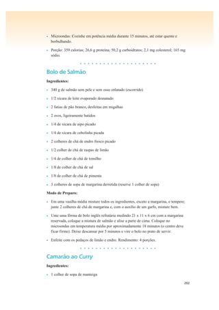 202
• Microondas: Cozinhe em potência média durante 15 minutos, até estar quente e
borbulhando.
• Porção: 359 calorias; 26,6 g proteína; 50,2 g carboidratos; 2,1 mg colesterol; 165 mg
sódio.
• • • • • • • • • • • • • • • • • • • •
Bolo de Salmão
Ingredientes:
• 340 g de salmão sem pele e sem osso enlatado (escorrido)
• 1/2 xícara de leite evaporado desnatado
• 2 fatias de pão branco, desfeitas em migalhas
• 2 ovos, ligeiramente batidos
• 1/4 de xícara de aipo picado
• 1/4 de xícara de cebolinha picada
• 2 colheres de chá de endro fresco picado
• 1/2 colher de chá de raspas de limão
• 1/4 de colher de chá de tomilho
• 1/8 de colher de chá de sal
• 1/8 de colher de chá de pimenta
• 3 colheres de sopa de margarina derretida (reserve 1 colher de sopa)
Modo de Preparo:
• Em uma vasilha média misture todos os ingredientes, exceto a margarina, e tempere;
junte 2 colheres de chá de margarina e, com o auxílio de um garfo, misture bem.
• Unte uma fôrma de bolo inglês refratária medindo 21 x 11 x 6 cm com a margarina
reservada, coloque a mistura de salmão e alise a parte de cima. Coloque no
microondas em temperatura média por aproximadamente 18 minutos (o centro deve
ficar firme). Deixe descansar por 5 minutos e vire o bolo no prato de servir.
• Enfeite com os pedaços de limão e endro. Rendimento: 4 porções.
• • • • • • • • • • • • • • • • • • • •
Camarão ao Curry
Ingredientes:
• 1 colher de sopa de manteiga
 
