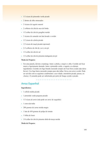 203
• 1/2 xícara de pimentão verde picado
• 2 dentes de alho amassados
• 2 xícaras de iogurte natural
• 2 colheres de chá de suco de limão
• 1/2 colher de chá de gengibre moído
• 3 xícaras de camarão em lata lavado e cozido
• 1/2 xícara de cebola picada
• 1/2 xícara de maçã picada (opcional)
• 2-3 colheres de chá de curry em pó
• 1/2 colher de chá de sal
• 1/2 colher de chá de pimenta-malagueta em pó
Modo de Preparo:
• Em uma panela, derreta a manteiga. Junte a cebola, a maçã e o alho. Cozinhe até ficar
macio e ligeiramente dourado. Junte o pimentão verde, o iogurte e os demais
ingredientes. Cozinhe em fogo brando mexendo sempre até ficar bem cozido (não deixe
ferver). Use fogo baixo mexendo sempre para não talhar. Sirva com arroz cozido. Pode
ser servido com os seguintes condimentos: coco ralado, amendoim picado, passas, ou
chutney. O camarão pode ser substituído por peito de frango cozido e picado.
• • • • • • • • • • • • • • • • • • • •
Arroz Espanhol
Ingredientes:
• 1 cebola média picada
• 1 pimentão verde pequeno picado
• 1/2 xícara de arroz (não pode ser arroz de saquinho)
• 1 cravo-da-índia
• 200 gramas de carne moída magra
• 1 lata de 450 gramas de polpa de tomate
• 1 folha de louro
• 1/8 colher de chá de pimenta dedo-de-moça moída
Modo de Preparo:
 