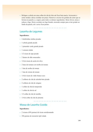 204
• Refogue a cebola em uma colher de chá de óleo até ficar bem macia. Acrescente a
carne moída e deixe cozinhar um pouco. Remova o excesso de gordura da carne que se
formou na panela e, a seguir, junte todos os demais ingredientes. Deixe ferver, mexa e
reduza o fogo. Deixe cozinhar em fogo brando, mexendo sempre para evitar grudar no
fundo da panela, até o arroz ficar pronto.
• • • • • • • • • • • • • • • • • • • •
Lasanha de Legumes
Ingredientes:
• 4 abobrinhas médias picadas
• 1 cebola grande picada
• 1 pimentão verde grande picado
• 1 cenoura ralada
• 1/2 xícara de aipo picado
• 2 dentes de alho amassados
• 1/4 de xícara de azeite de oliva
• 2 latas de tomates em molho de tomate
• 1 lata de molho de tomate
• 1 lata de extrato de tomate
• 1/4 de xícara de vinho branco seco
• 2 colheres de chá de salsinha bem picada
• 2 colheres de chá de orégano
• 1 colher de chá de manjericão
• 1 colher de chá de sal
• 1/2 colher de chá de tomilho
• 1/4 de colher de chá de pimenta
• • • • • • • • • • • • • • • • • • • •
Massa de Lasanha Cozida
Ingredientes:
• 2 xícaras (450 gramas) de ricota semidesnatada
• 250 gramas de mozarela light ralada
 