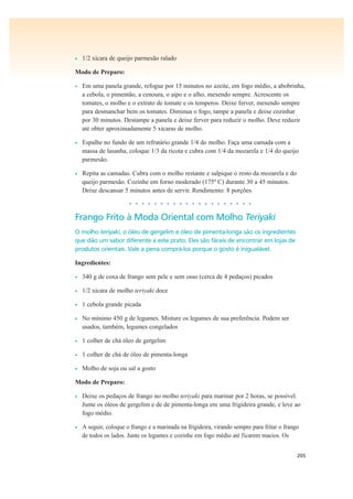 205
• 1/2 xícara de queijo parmesão ralado
Modo de Preparo:
• Em uma panela grande, refogue por 15 minutos no azeite, em fogo médio, a abobrinha,
a cebola, o pimentão, a cenoura, o aipo e o alho, mexendo sempre. Acrescente os
tomates, o molho e o extrato de tomate e os temperos. Deixe ferver, mexendo sempre
para desmanchar bem os tomates. Diminua o fogo, tampe a panela e deixe cozinhar
por 30 minutos. Destampe a panela e deixe ferver para reduzir o molho. Deve reduzir
até obter aproximadamente 5 xícaras de molho.
• Espalhe no fundo de um refratário grande 1/4 do molho. Faça uma camada com a
massa de lasanha, coloque 1/3 da ricota e cubra com 1/4 da mozarela e 1/4 do queijo
parmesão.
• Repita as camadas. Cubra com o molho restante e salpique o resto da mozarela e do
queijo parmesão. Cozinhe em forno moderado (175º C) durante 30 a 45 minutos.
Deixe descansar 5 minutos antes de servir. Rendimento: 8 porções.
• • • • • • • • • • • • • • • • • • • •
Frango Frito à Moda Oriental com Molho Teriyaki
O molho teriyaki, o óleo de gergelim e óleo de pimenta-longa são os ingredientes
que dão um sabor diferente a este prato. Eles são fáceis de encontrar em lojas de
produtos orientais. Vale a pena comprá-los porque o gosto é inigualável.
Ingredientes:
• 340 g de coxa de frango sem pele e sem osso (cerca de 4 pedaços) picados
• 1/2 xícara de molho teriyaki doce
• 1 cebola grande picada
• No mínimo 450 g de legumes. Misture os legumes de sua preferência. Podem ser
usados, também, legumes congelados
• 1 colher de chá óleo de gergelim
• 1 colher de chá de óleo de pimenta-longa
• Molho de soja ou sal a gosto
Modo de Preparo:
• Deixe os pedaços de frango no molho teriyaki para marinar por 2 horas, se possível.
Junte os óleos de gergelim e de de pimenta-longa em uma frigideira grande, e leve ao
fogo médio.
• A seguir, coloque o frango e a marinada na frigideira, virando sempre para fritar o frango
de todos os lados. Junte os legumes e cozinhe em fogo médio até ficarem macios. Os
 