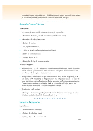 206
legumes cozinharão mais rápido com a frigideira tampada. Prove e junte mais água, molho
de soja ou outro tempero, se necessário. Sirva com arroz cozido no vapor.
• • • • • • • • • • • • • • • • • • • •
Bolo de Carne Clássico
Ingredientes:
• 650 gramas de carne moída magra ou de carne de peru moída
• 3/4 de xícara de Aveia Quaker® (instantânea ou tradicional, crua)
• 3/4 de xícara de cebola bem picada
• 1/2 xícara de ketchup
• 1 ovo, ligeiramente batido
• 1 colher de sopa de molho inglês ou molho de soja
• 2 dentes de alho, amassados
• 1/2 colher de chá de sal
• 1/4 de colher de chá de pimenta-do-reino
Modo de Preparo:
• Aqueça o forno a 175º C (moderado). Misture todos os ingredientes em um recipiente
grande, misture ligeiramente até obter uma massa homogênea. Coloque a massa em
uma forma de bolo inglês, e leve para assar.
• Asse por 50 a 55 minutos ou até que o bolo de carne esteja cozido (ao ponto) (70º C
para carne, 75° C para peru), ou até que o centro não esteja mais rosado e os sucos da
carne não tenham mais coloração rosa. Deixe descansar por 5 minutos antes de cortar.
Cubra e guarde as sobras na geladeira. Pode ser consumido até 2 dias depois, ou
guarde em uma embalagem à vácuo e congele por 3 meses.
• Rendimento: 6 a 8 porções.
• Informações Nutricionais por Porção: 1/8 da receita feita com carne magra: Calorias
230; Calorias de Gordura 110; Gorduras Totais 13 g.
• • • • • • • • • • • • • • • • • • • •
Lasanha Mexicana
Ingredientes:
• 2 xícaras de milho congelado
• 1/3 xícara de cebolinha picada
• 2 colheres de chá de cominho moído
 