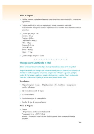 208
Modo de Preparo:
• Espalhe em uma frigideira antiaderente spray de gordura sem colesterol; e esquente em
fogo médio.
• Coloque na frigideira todos os ingredientes, exceto o espinafre, mexendo
ocasionalmente até aquecer. Junte o espinafre e deixe cozinhar até o espinafre começar
a murchar.
• Calorias por porção 180
Gordura - 1,1 g;
Proteína - 13,2 g;
Carboidratos - 48,1 g;
Fibra - 6,5 g;
Colesterol - 0 mg;
Ferro - 4,7 mg;
Sódio - 287 mg;
Cálcio - 84 mg.
• Quantidade por porção: 1 xícara.
• • • • • • • • • • • • • • • • • • • •
Frango com Mostarda e Mel
Esta é uma das nossas receitas light. É um prato delicioso para servir no jantar!
Prepare este delicioso frango com baixos teores de gordura para você ou toda a sua
família. Se for fazer apenas um pouco, prepare até o Passo 1 e guarde. Compre
cortes de frango para agilizar o preparo deste prato e cozinhe 2 ou 3 pedaços de
cada vez, ou cozinhe 10 pedaços, se for fazer para a família toda.
Ingredientes:
• 1 kg de frango em pedaços – 10 pedaços (sem pele). Veja Passo 1 para preparar
porções individuais
• 1/2 xícara de mostarda de Dijon
• 1/2 xícara de mel
• 2 colheres de sopa de endro picado
• 1 colher de chá de raspas de laranja
Modo de Preparo:
• Passo 1
– Preparando o molho de mostarda e mel
Preaqueça o forno a 200º C (alto)
Misture a mostarda e o mel em uma tigela pequena. Junte as raspas de laranja
e o endro.
 