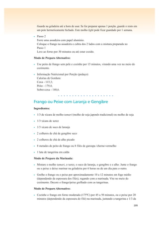 209
Guarde na geladeira até a hora de usar. Se for preparar apenas 1 porção, guarde o resto em
um pote hermeticamente fechado. Este molho light pode ficar guardado por 1 semana.
• Passo 2
Forre uma assadeira com papel alumínio.
Coloque o frango na assadeira e cubra dos 2 lados com a mistura preparada no
Passo 1
Leve ao forno por 30 minutos ou até estar cozido.
Modo de Preparo Alternativo:
• Use peito de frango sem pele e cozinhe por 15 minutos, virando uma vez no meio do
cozimento.
• Informação Nutricional por Porção (pedaço):
Calorias de Gordura:
Coxa - 115,3;
Peito - 179,4;
Sobre-coxa - 148,6.
• • • • • • • • • • • • • • • • • • • •
Frango ou Peixe com Laranja e Gengibre
Ingredientes:
• 1/3 de xícara de molho tamari (molho de soja japonês tradicional) ou molho de soja
• 1/3 xícara de xerez
• 1/3 xícara de suco de laranja
• 2 colheres de chá de gengibre seco
• 2 colheres de chá de alho picado
• 8 metades de peito de frango ou 8 filés de garoupa /cherne-vermelho
• 1 lata de tangerina em calda
Modo de Preparo da Marinada:
• Misture o molho tamari, o xerez, o suco de laranja, o gengibre e o alho. Junte o frango
ou o peixe e deixe marinar na geladeira por 6 horas ou de um dia para o outro.
• Grelhe o frango ou o peixe por aproximadamente 10 a 12 minutos em fogo médio
(dependendo da espessura dos filés), regando com a marinada. Vire no meio do
cozimento. Decore o frango/peixe grelhado com as tangerinas.
Modo de Preparo Alternativo:
• Cozinhe o frango em forno moderado (175ºC) por 45 a 50 minutos, ou o peixe por 20
minutos (dependendo da espessura do filé) na marinada, juntando a tangerina e 1/3 da
 