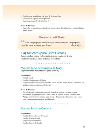 21
• 2 colheres de sopa (1 tubo) de pasta de óxido de zinco
• 2 colheres de sopa de óleo de girassol
• algumas gotas de óleo de vitamina E
Modo de Preparo:
• Bata todos os ingredientes. Guarde em um recipiente. Espalhe sobre a pele úmida logo
após o banho.
Momentos de Reflexão
“Nem sempre posso controlar o que acontece lá fora; sempre posso
controlar o que acontece aqui dentro." Wayne Dyer
1.4) Máscaras para Peles Oleosas
Remova toda a sujeira e oleosidade do rosto e deixe vir à tona
seu brilho natural, e não o brilho da oleosidade.
• • • • • • • • • • • • • • • • • • • •
Máscara Facial de Compota de Maçã
(especialmente indicada para peles oleosas)
Ingredientes:
• 1 maçã, picada
• 1 colher de chá de suco de limão
• 1 colher de chá de ervas secas (salsinha, sálvia, alecrim, menta, hortelã, camomila, ou
qualquer outra erva da sua preferência)
Modo de Preparo:
• Cozinhe a maçã em água até conseguir amassá-la. Amasse a polpa e escorra,
descartando qualquer parte dura. Junte o suco de limão e as ervas e misture bem.
Aplique no rosto como uma máscara. Deixe-a descansar por 5 minutos. Lave bem o
rosto com água morna e passe um hidratante.
• • • • • • • • • • • • • • • • • • • •
Máscara Facial de Cenoura
Ingredientes:
• 1 colher de sopa de suco de cenoura
• 1 colher de sopa de mel
• 10 gotas de suco de limão
• 1 colher de sopa de farinha
 