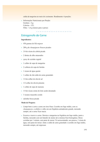 210
calda da tangerina no meio do cozimento. Rendimento: 6 porções.
• Informações Nutricionais por Porção:
Gordura - 4 g;
Calorias - 125;
Fibra - 1,4 g (menos para o peixe).
• • • • • • • • • • • • • • • • • • • •
Estrogonofe de Carne
Ingredientes:
• 450 gramas de filé mignon
• 200 g de champignons frescos picados
• 3/4 de xícara de cebola picada
• 2 dentes de alho amassados
• spray de cozinha vegetal
• 1 colher de sopa de margarina
• 2 colheres de sopa de farinha
• 1 xícara de água quente
• 1 colher de chá caldo de carne granulado
• 1/4 de colher de chá de sal
• 1/2 colher de chá de pimenta
• 1 colher de sopa de maisena
• 1/4 de xícara creme de leite azedo desnatado
• 3 xícaras macarrão cozido
• salsinha fresca picada
Modo de Preparo:
• Limpe bem e corte a carne em tiras finas. Cozinhe em fogo médio, com os
champignons, a cebola e o alho em um frigideira antiaderente grande, mexendo
sempre, até a carne ficar macia.
• Escorra e reserve a carne. Derreta a margarina na frigideira em fogo médio, junte a
farinha, mexendo com um batedor de arame até a mistura ficar homogênea. Deixe
cozinhar por 1 minuto, sem parar de mexer. Vá acrescentando, aos poucos, 1 xícara de
água, sem parar de mexer. Junte o caldo de carne granulado e cozinhe em fogo médio,
mexendo sempre, até engrossar.
 