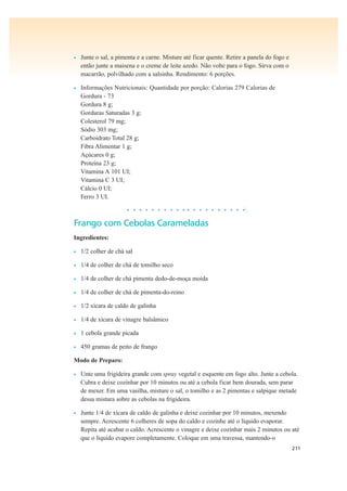 211
• Junte o sal, a pimenta e a carne. Misture até ficar quente. Retire a panela do fogo e
então junte a maisena e o creme de leite azedo. Não volte para o fogo. Sirva com o
macarrão, polvilhado com a salsinha. Rendimento: 6 porções.
• Informações Nutricionais: Quantidade por porção: Calorias 279 Calorias de
Gordura - 73
Gordura 8 g;
Gorduras Saturadas 3 g;
Colesterol 79 mg;
Sódio 303 mg;
Carboidrato Total 28 g;
Fibra Alimentar 1 g;
Açúcares 0 g;
Proteína 23 g;
Vitamina A 101 UI;
Vitamina C 3 UI;
Cálcio 0 UI;
Ferro 3 UI.
• • • • • • • • • • • • • • • • • • • •
Frango com Cebolas Carameladas
Ingredientes:
• 1/2 colher de chá sal
• 1/4 de colher de chá de tomilho seco
• 1/4 de colher de chá pimenta dedo-de-moça moída
• 1/4 de colher de chá de pimenta-do-reino
• 1/2 xícara de caldo de galinha
• 1/4 de xícara de vinagre balsâmico
• 1 cebola grande picada
• 450 gramas de peito de frango
Modo de Preparo:
• Unte uma frigideira grande com spray vegetal e esquente em fogo alto. Junte a cebola.
Cubra e deixe cozinhar por 10 minutos ou até a cebola ficar bem dourada, sem parar
de mexer. Em uma vasilha, misture o sal, o tomilho e as 2 pimentas e salpique metade
dessa mistura sobre as cebolas na frigideira.
• Junte 1/4 de xícara de caldo de galinha e deixe cozinhar por 10 minutos, mexendo
sempre. Acrescente 6 colheres de sopa do caldo e cozinhe até o líquido evaporar.
Repita até acabar o caldo. Acrescente o vinagre e deixe cozinhar mais 2 minutos ou até
que o líquido evapore completamente. Coloque em uma travessa, mantendo-o
 