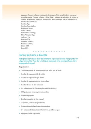 212
aquecido. Tempere o frango com o resto do tempero. Unte uma frigideira com spray
vegetal e aqueça. Coloque o frango e deixe fritar 2 minutos de cada lado. Sirva com as
cebolas. Rendimento: 4 porções. Informações Nutricionais por Porção: Calorias 179 -
Calorias de Gordura 65;
Gordura 7 g;
Gordura Saturada 2 g;
Colesterol 76 mg;
Sódio 538 mg;
Carboidrato Total 1 g;
Fibra Alimentar 0 g;
Açúcares 0 g;
Proteína 27 g;
Vitamina A 195UI;
Vitamina C 0 UI;
Cálcio 0 UI;
Ferro 1 UI.
• • • • • • • • • • • • • • • • • • • •
Stir-Fry de Carne e Brócolis
Este prato com baixo teor de colesterol e poucas calorias fica pronto em
alguns minutos. Para dar um toque saudável, sirva acompanhado com
espaguete integral.
Ingredientes:
• 2 colheres de sopa de molho de soja com baixo teor de sódio
• 1 colher de sopa de amido de milho
• 1 colher de sopa de vinagre branco
• 1 colher de sopa de gengibre fresco ralado
• 1 colher de chá de alho amassado
• 1/4 colher de chá de flocos de pimenta dedo-de-moça
• 350 g de coxão mole magro, sem gordura
• 1 brócolis pequeno
• 2 colheres de chás de óleo vegetal
• 2 cenouras, cortadas diagonalmente
• 1 maço de cebolinha cortada diagonalmente
• 3/4 xícara caldo de carne com baixo teor de sódio ou água
• espaguete cozido (opcional)
 