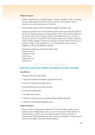 213
Modo de Preparo:
• Misture o molho de soja, o amido de milho, o vinagre, o gengibre, o alho, e a pimenta
em uma vasilha pequena; mexa bem. Corte a carne em cubos pequenos, junte à
mistura de soja e deixe descansar por 10 minutos.
• Neste intervalo, separe as flores do brócolis; limpando e picando o talo.
• Esquente uma panela wok ou uma frigideira grande em fogo alto, junte uma colher de
chá do óleo. Quando começar a sair fumaça, junte a carne e frite mexendo sempre por
um minuto; retire a carne. Coloque a colher de chá restante de óleo na wok. Junte o
brócolis, as cenouras e a cebolinha. Frite, mexendo sempre, por 1 minuto. Acrescente o
caldo e cozinhe, raspando o fundo da wok, até que os legumes fiquem macios, de 5 a 7
minutos. Coloque a carne novamente na wok e esquente bem. Sirva em cima do
espaguete, se desejar. Rendimento: 4 porções.
• Informações Nutricionais por Porção: Calorias 200;
Gordura Total 7 g;
Colesterol 49 mg;
Sódio 82 mg;
Carboidrato 12 g;
Proteína 22 g.
• • • • • • • • • • • • • • • • • • • •
Bolo de Carne com Molho de Milho ao Estilo Tex-Mex
Ingredientes:
• 450 gramas de carne magra moída
• 1 xícara Aveia Quaker® (instantânea ou tradicional, crua)
• Um pote de 450 gramas de molho picante
• Uma lata de 430 gramas de milho escorrida
• 1/2 xícara de cebola picada
• 1 ovo ligeiramente batido
• 2 colheres de sopa de coentro ou salsinha picada, divididas (opcional)
• 1 colher de chá de pimenta-malagueta em pó
Modo de Preparo:
• Aqueça o forno em temperatura moderada (175º C). Para preparar o bolo de carne,
misture em uma vasilha grande a carne, a aveia, 3/4 de xícara do molho picante, 1/2
xícara de milho, a cebola, o ovo, uma colher de sopa do coentro, se desejar, e a
pimenta em pó. Mexa ligeiramente até obter uma massa homogênea. Coloque em uma
forma de bolo inglês, e esta dentro de uma assadeira.
 