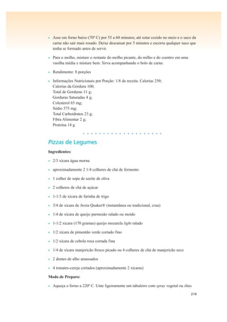 214
• Asse em forno baixo (70º C) por 55 a 60 minutos; até estar cozido no meio e o suco da
carne não sair mais rosado. Deixe descansar por 5 minutos e escorra qualquer suco que
tenha se formado antes de servir.
• Para o molho, misture o restante do molho picante, do milho e do coentro em uma
vasilha média e misture bem. Sirva acompanhando o bolo de carne.
• Rendimento: 8 porções
• Informações Nutricionais por Porção: 1/8 da receita. Calorias 250;
Calorias da Gordura 100;
Total de Gorduras 11 g;
Gorduras Saturadas 4 g;
Colesterol 65 mg;
Sódio 575 mg;
Total Carboidratos 23 g;
Fibra Alimentar 2 g;
Proteína 14 g.
• • • • • • • • • • • • • • • • • • • •
Pizzas de Legumes
Ingredientes:
• 2/3 xícara água morna
• aproximadamente 2 1/4 colheres de chá de fermento
• 1 colher de sopa de azeite de oliva
• 2 colheres de chá de açúcar
• 1-1/3 de xícara de farinha de trigo
• 3/4 de xícara de Aveia Quaker® (instantânea ou tradicional, crua)
• 1/4 de xícara de queijo parmesão ralado ou moído
• 1-1/2 xícara (170 gramas) queijo mozarela light ralado
• 1/2 xícara de pimentão verde cortado fino
• 1/2 xícara de cebola roxa cortada fina
• 1/4 de xícara manjericão fresco picado ou 4 colheres de chá de manjericão seco
• 2 dentes de alho amassados
• 4 tomates-cereja cortados (aproximadamente 2 xícaras)
Modo de Preparo:
• Aqueça o forno a 220º C. Unte ligeiramente um tabuleiro com spray vegetal ou óleo.
 