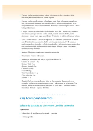 215
• Em uma vasilha pequena, misture a água, o fermento, o óleo e o açúcar. Deixe
descansar por 10 minutos ou até formar espuma.
• Em uma vasilha grande, misture a farinha e a aveia. Junte o fermento, mexa bem e
bata em velocidade baixa em uma batedeira elétrica até que os ingredientes secos
estejam totalmente úmidos e incorporados. Aumente a velocidade para médio; e deixe
bater por 2 minutos.
• Coloque a massa em uma superfície enfarinhada. Sove por 1 minuto. Faça uma bola
com a massa; coloque em uma vasilha untada, virando uma vez. Cubra, deixe
descansar e crescer e um lugar aquecido por 20 minutos ou até ter dobrado de volume.
• Volta e a sovar a massa e divida em 4 porções. No tabuleiro, forme discos de massa
com 15 centímetros de diâmetro. Cubra com o queijo parmesão, 3/4 de xícara do
queijo mozarela, o pimentão, a cebola, o manjericão, o alho e os tomates, nesta ordem,
distribuindo o recheio uniformemente nos 4 discos. Salpique com o 3/4 de xícara
restante de queijo mozarela.
• Asse por 20 minutos ou até que a massa esteja dourada.
• Rendimento: 4 pizzas individuais.
• Informação Nutricional por Porção (1 pizza): Calorias 430;
Calorias de Gordura 130;
Gordura Total 14 g;
Gordura Saturada 6 g;
Colesterol 25 mg;
Sódio 340 mg;
Total Carboidratos 54 g;
Fibra Alimentar 4 g;
Proteína 22 g.
• Dica do Chef: As pizzas podem ser feitas na churrasqueira. Quando estiverem
montadas, grelhe-as em uma churrasqueira por 2 a 4 minutos, ou até a massa ficar
dourada. Retire da churrasqueira. Cubra, leve ao forno por 4 a 6 minutos ou até a
massa ficar dourada e o queijo derretido.
• • • • • • • • • • • • • • • • • • • •
7.4) Acompanhamentos
• • • • • • • • • • • • • • • • • • • •
Salada de Batatas ao Curry com Lentilha Vermelha
Ingredientes:
• 3/4 de xícara de lentilha vermelha lavada e escorrida
• 4 batatas grandes
 