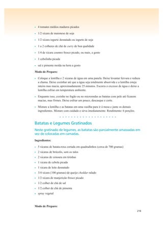 216
• 4 tomates médios maduros picados
• 1/2 xícara de maionese de soja
• 1/2 xícara iogurte desnatado ou iogurte de soja
• 1 a 2 colheres de chá de curry de boa qualidade
• 1/4 de xícara coentro fresco picado, ou mais, a gosto
• 1 cebolinha picada
• sal e pimenta moída na hora a gosto
Modo de Preparo:
• Coloque a lentilha e 2 xícaras de água em uma panela. Deixe levantar fervura e reduza
a chama. Deixe cozinhar até que a água seja totalmente absorvida e a lentilha esteja
inteira mas macia, aproximadamente 25 minutos. Escorra o excesso de água e deixe a
lentilha esfriar em temperatura ambiente.
• Enquanto isso, cozinhe no fogão ou no microondas as batatas com pele até ficarem
macias, mas firmes. Deixe esfriar um pouco, descasque e corte.
• Misture a lentilha e as batatas em uma vasilha para ir à mesa e junte os demais
ingredientes. Misture com cuidado e sirva imediatamente. Rendimento: 6 porções.
• • • • • • • • • • • • • • • • • • • •
Batatas e Legumes Gratinados
Neste gratinado de legumes, as batatas são parcialmente amassadas em
vez de colocadas em camadas.
Ingredientes:
• 5 xícaras de batata-roxa cortada em quadradinhos (cerca de 700 gramas)
• 2 xícaras de brócolis, sem os talos
• 2 xícaras de cenoura em tirinhas
• 1 xícara de cebola picada
• 1 xícara de leite desnatado
• 3/4 xícara (100 gramas) de queijo cheddar ralado
• 1/2 xícara de manjericão fresco picado
• 1/2 colher de chá de sal
• 1/2 colher de chá de pimenta
• spray vegetal
Modo de Preparo:
 