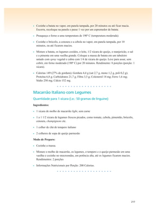 217
• Cozinhe a batata no vapor, em panela tampada, por 20 minutos ou até ficar macia.
Escorra, recoloque na panela e passe 1 vez por um espremedor de batata.
• Preaqueça o forno a uma temperatura de 190º C (temperatura moderada).
• Cozinhe o brócolis, a cenoura e a cebola no vapor, em panela tampada, por 10
minutos, ou até ficarem macios.
• Misture a batata, os legumes cozidos, o leite, 1/2 xícara do queijo, o manjericão, o sal
e a pimenta em uma vasilha grande. Coloque a massa de batata em um tabuleiro
untado com spray vegetal e cubra com 1/4 de xícara do queijo. Leve para assar, sem
cobrir, em forno moderado (190º C) por 20 minutos. Rendimento: 8 porções (porção: 1
xícara).
• Calorias 149 (27% de gordura); Gordura 4,4 g (sat 2,7 g, mono 1,2 g, poli 0,2 g);
Proteína 6,8 g; Carboidratos 21,7 g; Fibra 3,5 g; Colesterol 14 mg; Ferro 1,6 mg;
Sódio 250 mg; Cálcio 152 mg.
• • • • • • • • • • • • • • • • • • • •
Macarrão Italiano com Legumes
Quantidade para 1 xícara (i.e.: 50 gramas de linguine)
Ingredientes:
• 1 xícara de molho de macarrão light, sem carne
• 1 a 1 1/2 xícara de legumes frescos picados, como tomate, cebola, pimentão, brócolis,
cenoura, champignons etc.
• 1 colher de chá de tempero italiano
• 2 colheres de sopa de queijo parmesão
Modo de Preparo:
• Cozinhe a massa.
• Misture o molho de macarrão, os legumes, o tempero e o queijo parmesão em uma
vasilha e cozinhe no mocroondas, em potência alta, até os legumes ficarem macios.
Rendimentos: 2 porções
• Informações Nutricionais por Porção: 200 Calorias.
• • • • • • • • • • • • • • • • • • • •
 