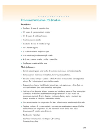 219
• • • • • • • • • • • • • • • • • •
Cenouras Gratinadas - 0% Gordura
Ingredientes:
• 2 colheres de sopa de manteiga light
• 1/2 xícara de cereais matinais moídos
• 1/3 de xícara de caldo de legumes
• 1 cebola pequena picada
• 3 colheres de sopa de farinha de trigo
• sal e pimenta a gosto
• 1 1/2 xícara de leite evaporado light
• 1 xícara de queijo americano light ralado
• 4 xícaras cenouras picadas, cozidas e escorridas
• 1 colher de sopa de salsinha seca
Modo de Preparo:
• Derreta a manteiga em uma vasilha de vidro no microondas, em temperatura alta.
• Junte os cereais matinais e misture bem. Reserve para a cobertura.
• Em uma vasilha, coloque o caldo e a cebola. Cozinhe no microondas em temperatura
alta por 2 a 3 minutos ou até a cebola ficar macia.
• Enquanto isso, bata no liquidificador a manteiga, o sal, a pimenta e o leite. Bata em
velocidade alta até obter uma massa bem homogênea.
• Adicione o leite à cebola. Misture bem com um batedor de arame até ficar homogêneo.
Cozinhe no microondas em temperatura alta por 5 minutos ou até o molho ter
engrossado, mexendo 2 vezes durante o cozimento. Junte o queijo e mexa até que
derreta. Adicione as cenouras e a salsinha e misture.
• Leve ao microondas em temperatura alta por 4 minutos ou até o molho estar fervendo.
• Salpique a mistura de cereais matinais com manteiga por cima das cenouras. Cozinhe
no microondas em temperatura alta por um minuto ou um pouco mais. Deixe
descansar por 5 minutos antes de servir.
• Rendimento: 8 porções.
• Informações Nutricionais por Porção: 125 Calorias;
0 gramas de gordura.
 
