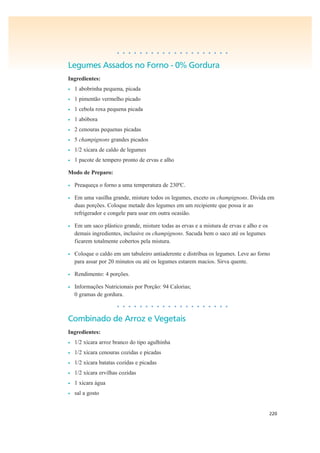 220
• • • • • • • • • • • • • • • • • • • •
Legumes Assados no Forno - 0% Gordura
Ingredientes:
• 1 abobrinha pequena, picada
• 1 pimentão vermelho picado
• 1 cebola roxa pequena picada
• 1 abóbora
• 2 cenouras pequenas picadas
• 5 champignons grandes picados
• 1/2 xícara de caldo de legumes
• 1 pacote de tempero pronto de ervas e alho
Modo de Preparo:
• Preaqueça o forno a uma temperatura de 230ºC.
• Em uma vasilha grande, misture todos os legumes, exceto os champignons. Divida em
duas porções. Coloque metade dos legumes em um recipiente que possa ir ao
refrigerador e congele para usar em outra ocasião.
• Em um saco plástico grande, misture todas as ervas e a mistura de ervas e alho e os
demais ingredientes, inclusive os champignons. Sacuda bem o saco até os legumes
ficarem totalmente cobertos pela mistura.
• Coloque o caldo em um tabuleiro antiaderente e distribua os legumes. Leve ao forno
para assar por 20 minutos ou até os legumes estarem macios. Sirva quente.
• Rendimento: 4 porções.
• Informações Nutricionais por Porção: 94 Calorias;
0 gramas de gordura.
• • • • • • • • • • • • • • • • • • • •
Combinado de Arroz e Vegetais
Ingredientes:
• 1/2 xícara arroz branco do tipo agulhinha
• 1/2 xícara cenouras cozidas e picadas
• 1/2 xícara batatas cozidas e picadas
• 1/2 xícara ervilhas cozidas
• 1 xícara água
• sal a gosto
 