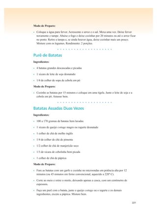 221
Modo de Preparo:
• Coloque a água para ferver. Acrescente o arroz e o sal. Mexa uma vez. Deixe ferver
novamente e tampe. Abaixe o fogo e deixe cozinhar por 20 minutos ou até o arroz ficar
no ponto. Retire a tampa e, se ainda houver água, deixe cozinhar mais um pouco.
Misture com os legumes. Rendimento: 2 porções.
• • • • • • • • • • • • • • • • • • • •
Purê de Batatas
Ingredientes:
• 4 batatas grandes descascadas e picadas
• 1 xícara de leite de soja desnatado
• 1/4 de colher de sopa de cebola em pó
Modo de Preparo:
• Cozinhe as batatas por 15 minutos e coloque em uma tigela. Junte o leite de soja e a
cebola em pó. Amasse bem.
• • • • • • • • • • • • • • • • • • • •
Batatas Assadas Duas Vezes
Ingredientes:
• 100 a 170 gramas de batatas bem lavadas
• 1 xícara de queijo cottage magro ou iogurte desnatado
• 1 colher de chá de molho inglês
• 1/4 de colher de chá de pimenta
• 1/2 colher de chá de manjericão seco
• 1/3 de xícara de cebolinha bem picada
• 1 colher de chá de páprica
Modo de Preparo:
• Fure as batatas com um garfo e cozinhe no microondas em potência alta por 12
minutos (ou 45 minutos em forno convencional, aquecido a 220º C).
• Corte ao meio e retire o miolo, deixando apenas a casca, com um centímetro de
espessura.
• Faça um purê com a batata, junte o queijo cottage ou o iogurte e os demais
ingredientes, exceto a páprica. Misture bem.
 