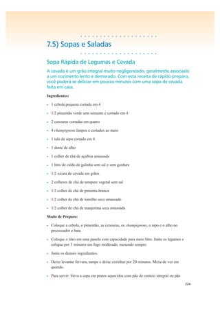 224
• • • • • • • • • • • • • • • • • • • •
7.5) Sopas e Saladas
• • • • • • • • • • • • • • • • • • • •
Sopa Rápida de Legumes e Cevada
A cevada é um grão integral muito negligenciado, geralmente associado
a um cozimento lento e demorado. Com esta receita de rápido preparo,
você poderá se deliciar em poucos minutos com uma sopa de cevada
feita em casa.
Ingredientes:
• 1 cebola pequena cortada em 4
• 1/2 pimentão verde sem semente e cortado em 4
• 2 cenouras cortadas em quatro
• 4 champignons limpos e cortados ao meio
• 1 talo de aipo cortado em 4
• 1 dente de alho
• 1 colher de chá de açafroa amassada
• 1 litro de caldo de galinha sem sal e sem gordura
• 1/2 xícara de cevada em grãos
• 2 colheres de chá de tempero vegetal sem sal
• 1/2 colher de chá de pimenta-branca
• 1/2 colher de chá de tomilho seco amassado
• 1/2 colher de chá de manjerona seca amassada
Modo de Preparo:
• Coloque a cebola, o pimentão, as cenouras, os champignons, o aipo e o alho no
processador e bata.
• Coloque o óleo em uma panela com capacidade para meio litro. Junte os legumes e
refogue por 3 minutos em fogo moderado, mexendo sempre.
• Junte os demais ingredientes.
• Deixe levantar fervura, tampe e deixe cozinhar por 20 minutos. Mexa de vez em
quando.
• Para servir: Sirva a sopa em pratos aquecidos com pão de centeio integral ou pão
 