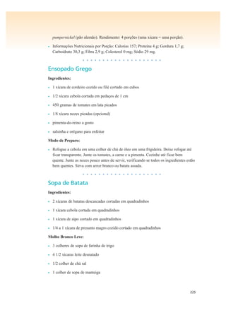 225
pumpernickel (pão alemão). Rendimento: 4 porções (uma xícara = uma porção).
• Informações Nutricionais por Porção: Calorias 157; Proteína 4 g; Gordura 1,7 g;
Carboidrato 30,3 g; Fibra 2,9 g; Colesterol 0 mg; Sódio 29 mg.
• • • • • • • • • • • • • • • • • • • •
Ensopado Grego
Ingredientes:
• 1 xícara de cordeiro cozido ou filé cortado em cubos
• 1/2 xícara cebola cortada em pedaços de 1 cm
• 450 gramas de tomates em lata picados
• 1/8 xícara nozes picadas (opcional)
• pimenta-do-reino a gosto
• salsinha e orégano para enfeitar
Modo de Preparo:
• Refogue a cebola em uma colher de chá de óleo em uma frigideira. Deixe refogar até
ficar transparente. Junte os tomates, a carne e a pimenta. Cozinhe até ficar bem
quente. Junte as nozes pouco antes de servir, verificando se todos os ingredientes estão
bem quentes. Sirva com arroz branco ou batata assada.
• • • • • • • • • • • • • • • • • • • •
Sopa de Batata
Ingredientes:
• 2 xícaras de batatas descascadas cortadas em quadradinhos
• 1 xícara cebola cortada em quadradinhos
• 1 xícara de aipo cortado em quadradinhos
• 1/4 a 1 xícara de presunto magro cozido cortado em quadradinhos
Molho Branco Leve:
• 3 colheres de sopa de farinha de trigo
• 4 1/2 xícaras leite desnatado
• 1/2 colher de chá sal
• 1 colher de sopa de manteiga
 