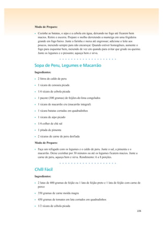 226
Modo de Preparo:
• Cozinhe as batatas, o aipo e a cebola em água, deixando no fogo até ficarem bem
macios. Retire e escorra. Prepare o molho derretendo a manteiga em uma frigideira
grande em fogo baixo. Junte a farinha e mexa até engrossar; adicione o leite aos
poucos, mexendo sempre para não encaroçar. Quando estiver homogêneo, aumente o
fogo para esquentar bem, mexendo de vez em quando para evitar que grude ou queime.
Junte os legumes e o presunto; aqueça bem e sirva.
• • • • • • • • • • • • • • • • • • • •
Sopa de Peru, Legumes e Macarrão
Ingredientes:
• 2 litros de caldo de peru
• 1 xícara de cenoura picada
• 1/4 xícara de cebola picada
• 1 pacote (300 gramas) de feijões-de-lima congelados
• 1 xícara de macarrão cru (macarrão integral)
• 1 xícara batatas cortadas em quadradinhos
• 1 xícara de aipo picado
• 1/4 colher de chá sal
• 1 pitada de pimenta
• 2 xícaras de carne de peru desfiada
Modo de Preparo:
• Faça um refogado com os legumes e o caldo de peru. Junte o sal, a pimenta e o
macarrão. Deixe cozinhar por 30 minutos ou até os legumes ficarem macios. Junte a
carne de peru, aqueça bem e sirva. Rendimento: 6 a 8 porções.
• • • • • • • • • • • • • • • • • • • •
Chilli Fácil
Ingredientes:
• 2 latas de 400 gramas de feijão ou 1 lata de feijão preto e 1 lata de feijão com carne de
porco
• 350 gramas de carne moída magra
• 450 gramas de tomates em lata cortados em quadradinhos
• 1/2 xícara de cebola picada
 