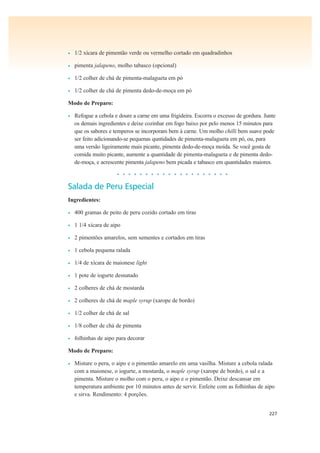 227
• 1/2 xícara de pimentão verde ou vermelho cortado em quadradinhos
• pimenta jalapeno, molho tabasco (opcional)
• 1/2 colher de chá de pimenta-malagueta em pó
• 1/2 colher de chá de pimenta dedo-de-moça em pó
Modo de Preparo:
• Refogue a cebola e doure a carne em uma frigideira. Escorra o excesso de gordura. Junte
os demais ingredientes e deixe cozinhar em fogo baixo por pelo menos 15 minutos para
que os sabores e temperos se incorporam bem à carne. Um molho chilli bem suave pode
ser feito adicionando-se pequenas quntidades de pimenta-malagueta em pó, ou, para
uma versão ligeiramente mais picante, pimenta dedo-de-moça moída. Se você gosta de
comida muito picante, aumente a quantidade de pimenta-malagueta e de pimenta dedo-
de-moça, e acrescente pimenta jalapeno bem picada e tabasco em quantidades maiores.
• • • • • • • • • • • • • • • • • • • •
Salada de Peru Especial
Ingredientes:
• 400 gramas de peito de peru cozido cortado em tiras
• 1 1/4 xícara de aipo
• 2 pimentões amarelos, sem sementes e cortados em tiras
• 1 cebola pequena ralada
• 1/4 de xícara de maionese light
• 1 pote de iogurte desnatado
• 2 colheres de chá de mostarda
• 2 colheres de chá de maple syrup (xarope de bordo)
• 1/2 colher de chá de sal
• 1/8 colher de chá de pimenta
• folhinhas de aipo para decorar
Modo de Preparo:
• Misture o peru, o aipo e o pimentão amarelo em uma vasilha. Misture a cebola ralada
com a maionese, o iogurte, a mostarda, o maple syrup (xarope de bordo), o sal e a
pimenta. Misture o molho com o peru, o aipo e o pimentão. Deixe descansar em
temperatura ambiente por 10 minutos antes de servir. Enfeite com as folhinhas de aipo
e sirva. Rendimento: 4 porções.
 