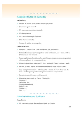 228
• • • • • • • • • • • • • • • • • • • •
Salada de Frutas em Camadas
Ingredientes:
• 3 xícaras de biscoito cream-cracker integral light picado
• 1 xícara de iogurte desnatado
• 450 gramas de cream cheese desnatado
• 1/3 xícara de açúcar
• 1 1/2 xícara de morangos congelados
• 3 1/2 xícaras chantili diet
• 6 xícaras de gelatina de morango diet
Modo de Preparo:
• Preaqueça o forno a 175º C e unte um tabuleiro com spray vegetal.
• Misture o biscoito e o iogurte e espalhe no fundo do tabuleiro. Asse a massa por 15 a
20 minutos, até ficar crocante.
• Prepare a gelatina conforme instruções da embalagem, junte os morangos congelados e
coloque na geladeira até começar a endurecer.
• Misture o cream cheese, o açúcar e 1/2 xícara do chantili. Comece a montar a salada.
• Por cima da massa, espalhe uniformemente a mistura de cream cheese. Reserve.
• Logo que a gelatina começar a endurecer, cubra a mistura de cream cheese com ela.
Volte o tabuleiro para a geladeira até a gelatina endurecer completamente.
• Cubra com o chantili restante e enfeite a gosto.
• Informações Nutricionais por Porção: Calorias 108;
Gordura 4 g;
Carboidrato 18 g;
Gorduras Saturadas 1 g;
Sódio 255 mg;
Proteína 5 g;
Fibra 5 g.
• • • • • • • • • • • • • • • • • • • •
Salada de Cenoura Tunisiana
Ingredientes:
• 650 gramas de cenouras descascadas e cortadas em círculos
 