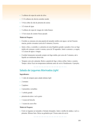 229
• 3 colheres de sopa de azeite de oliva
• 2 1/4 colheres de chá de cominho moído
• 1/4 de colher de chá de pimenta-de-caiena
• 1/2 xícara de água
• 3 colheres de sopa de vinagre de vinho branco
• 1/3 de xícara de coentro fresco picado
Modo de Preparo:
• Cozinhe as cenouras em uma panela de tamanho médio com água e sal até ficarem
macias, porém crocantes (cerca de 8 minutos). Escorra.
• Junte o óleo, o cominho e a pimenta em uma frigideira grande e pesada e leve ao fogo
médio até começar a sentir o aroma, cerca de 30 segundos. Junte a cenoura e, a seguir,
1/2 xícara de água e vinagre.
• Cozinhe lentamente mexendo sempre em fogo médio, por cerca de 5 minutos, até o
líquido ser totalmente absorvido.
• Tempere com sal e pimenta. Retire a panela do fogo e deixe esfriar. Junte o coentro.
Tampe e deixe ficar em temperatura ambiente antes de servir. Rendimento: 4 porções.
• • • • • • • • • • • • • • • • • • • •
Salada de Legumes Marinados Light
Ingredientes:
• 1 vidro de tempero para salada italiano light
• 2 tomates
• 2 pepinos
• 2 pimentões vermelhos
• 1 cebola grande
• pimenta-do-reino e sal a gosto
• 1 xícara de brócolis
• 1 xícara de couve-flor
Modo de Preparo:
• Corte os legumes no tamanho e formato desejados. Junte o molho de salada, o sal e a
pimenta. Misture bem. Deixe na geladeira por 3 horas antes de servir.
• • • • • • • • • • • • • • • • • • • •
 