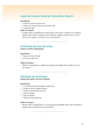 23
Loção de Limpeza Facial de Camomila e Alecrim
Ingredientes:
• 1 colher de sopa de alecrim seco
• 2 colheres de sopa de flores de camomila secas
• 4 xícaras de água
Modo de Preparo:
• Coloque todos os ingredientes em uma panela e ferva por 15 minutos. Coe, guarde o
líquido, deixe esfriar e coloque em um recipiente. Espalhe o líquido sobre o rosto e
deixe por 30 minutos. Lave bem o rosto com água fria.
• • • • • • • • • • • • • • • • • • • •
Tonificante de Suco de Limão
(reduz o brilho indesejado)
Ingredientes:
• 10 gotas de suco de limão
• 1/2 xícara de água fria
Modo de Preparo:
• Misture os ingredientes e embeba um chumaço de algodão nela. Espalhe no rosto e
não remova.
• • • • • • • • • • • • • • • • • • • •
Esfoliação de Amêndoas
(ideal para peles normal e oleosa)
Ingredientes:
• 1 1/2 colher de chá de amêndoas moídas finas
• 1 colher de chá de vinagre de maçã
• 1 colher de chá de farelo de aveia
• 1 gota de sândalo
• 1 gota de alecrim
• 1 colher de chá de glicerina
Modo de Preparo:
• Misture todos os ingredientes. Use uma pequena quantidade sobre a pele umedecida e
aplique com movimentos de cima para baixo.
• • • • • • • • • • • • • • • • • • • •
 