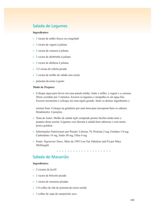 230
Salada de Legumes
Ingredientes:
• 1 xícara de milho fresco ou congelado
• 1 xícara de vagem à juliana
• 1 xícara de cenoura à juliana
• 1 xícara de abobrinha à juliana
• 1 xícara de abóbora à juliana
• 1/2 xícara de cebola picada
• 1 xícara de molho de salada sem azeite
• pimenta-do-reino à gosto
Modo de Preparo:
• Coloque água para ferver em uma panela média. Junte o milho, a vagem e a cenoura.
Deixe cozinhar por 3 minutos. Escorra os legumes e mergulhe-os em água fria.
Escorra novamente e coloque em uma tigela grande. Junte os demais ingredientes e
misture bem. Coloque na geladeira por uma hora para incorporar bem os sabores.
Rendimento: 6 porções.
• Nota do Autor: Molho de salada light comprado pronto facilita ainda mais o
preparo desta receita. Legumes crus deixam a salada bem saborosa e com muito
pouca gordura.
• Informações Nutricionais por Porção: Calorias 79, Proteína 2 mg, Gordura 1/8 mg,
Carboidrato 14 mg, Sódio 98 mg, Fibra 4 mg.
• Fonte: Vegetarian Times, Maio de 1993 Low Fat, Fabulous and Fit por Mary
McDougall.
• • • • • • • • • • • • • • • • • • • •
Salada de Macarrão
Ingredientes:
• 2 xícaras de fusilli
• 1 xícara de brócolis picado
• 1 xícara de cenouras picadas
• 1/4 colher de chá de pimenta-do-reino moída
• 1 colher de sopa de manjericão seco
 