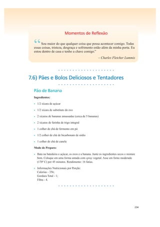 234
Momentos de Reflexão
“Sou maior do que qualquer coisa que possa acontecer comigo. Todas
essas coisas, tristeza, desgraça e sofrimento estão além da minha porta. Eu
estou dentro de casa e tenho a chave comigo.”
– Charles Fletcher Lummis
• • • • • • • • • • • • • • • • • • • •
7.6) Pães e Bolos Deliciosos e Tentadores
• • • • • • • • • • • • • • • • • • • •
Pão de Banana
Ingredientes:
• 1/2 xícara de açúcar
• 1/2 xícara de substituto do ovo
• 2 xícaras de bananas amassadas (cerca de 5 bananas)
• 2 xícaras de farinha de trigo integral
• 1 colher de chá de fermento em pó
• 1/2 colher de chá de bicarbonato de sódio
• 1 colher de chá de canela
Modo de Preparo:
• Bata na batedeira o açúcar, os ovos e a banana. Junte os ingredientes secos e misture
bem. Coloque em uma forma untada com spray vegetal. Asse em forno moderado
(170º C) por 45 minutos. Rendimento: 16 fatias.
• Informações Nutricionais por Porção:
Calorias - 356;
Gordura Total - 1;
Fibra - 4.
• • • • • • • • • • • • • • • • • • • •
 