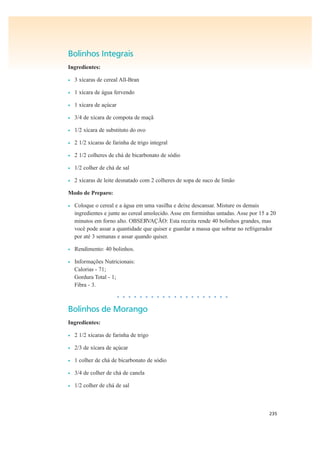 235
Bolinhos Integrais
Ingredientes:
• 3 xícaras de cereal All-Bran
• 1 xícara de água fervendo
• 1 xícara de açúcar
• 3/4 de xícara de compota de maçã
• 1/2 xícara de substituto do ovo
• 2 1/2 xícaras de farinha de trigo integral
• 2 1/2 colheres de chá de bicarbonato de sódio
• 1/2 colher de chá de sal
• 2 xícaras de leite desnatado com 2 colheres de sopa de suco de limão
Modo de Preparo:
• Coloque o cereal e a água em uma vasilha e deixe descansar. Misture os demais
ingredientes e junte ao cereal amolecido. Asse em forminhas untadas. Asse por 15 a 20
minutos em forno alto. OBSERVAÇÃO: Esta receita rende 40 bolinhos grandes, mas
você pode assar a quantidade que quiser e guardar a massa que sobrar no refrigerador
por até 3 semanas e assar quando quiser.
• Rendimento: 40 bolinhos.
• Informações Nutricionais:
Calorias - 71;
Gordura Total - 1;
Fibra - 3.
• • • • • • • • • • • • • • • • • • • •
Bolinhos de Morango
Ingredientes:
• 2 1/2 xícaras de farinha de trigo
• 2/3 de xícara de açúcar
• 1 colher de chá de bicarbonato de sódio
• 3/4 de colher de chá de canela
• 1/2 colher de chá de sal
 