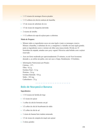 236
• 1 1/2 xícaras de morangos frescos picados
• 1 1/2 colheres de chá de essência de baunilha
• 1/3 de xícara de substituto do ovo
• 1/3 de xícara de margarina derretida
• 2 xícaras de leitelho
• 1 1/2 colheres de sopa de açúcar para a cobertura
Modo de Preparo:
• Misture todos os ingredientes secos em uma tigela e junte os morangos; reserve.
Misture a baunilha, o substituto do ovo, a margarina e o leitelho em uma tigela grande;
junte os ingredientes secos e misture até obter uma massa úmida. Divida em 18
forminhas de empada, untadas com spray vegetal. Pulverize cada bolinho com o açúcar
reservado.
• Asse em forno moderado por aproximadamente 25 minutos, ou até ficar levemente
dourado e, ao enfiar um palito, este sair seco e limpo. Rendimento: 18 bolinhos.
• Informações Nutricionais por Porção:
Calorias - 137;
Fibra - 0,3 g;
Gordura Total - 3,3 g;
Proteína - 2,6 g;
Gordura Saturada - 0,6 g;
Sódio - 182 mg;
Carboidratos - 23 g.
• • • • • • • • • • • • • • • • • • • •
Bolo de Noz-pecã e Banana
Ingredientes:
• 1 3/4 xícaras de farinha de trigo
• 1/2 xícara de açúcar
• 1 colher de chá de fermento em pó
• 1/2 colher de chá de bicarbonato de sódio
• 1/2 colher de chá de sal
• 1 xícara de banana bem madura amassada
• 1/3 de xícara de compota de maçã sem açúcar
• 2 claras grandes
 