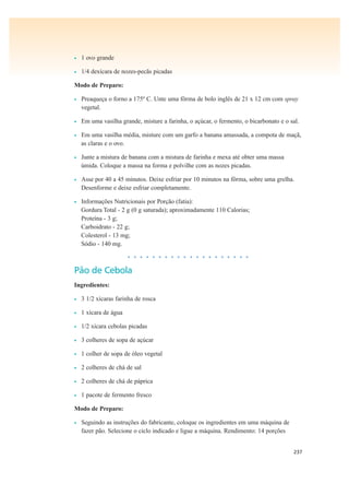 237
• 1 ovo grande
• 1/4 dexícara de nozes-pecãs picadas
Modo de Preparo:
• Preaqueça o forno a 175º C. Unte uma fôrma de bolo inglês de 21 x 12 cm com spray
vegetal.
• Em uma vasilha grande, misture a farinha, o açúcar, o fermento, o bicarbonato e o sal.
• Em uma vasilha média, misture com um garfo a banana amassada, a compota de maçã,
as claras e o ovo.
• Junte a mistura de banana com a mistura de farinha e mexa até obter uma massa
úmida. Coloque a massa na forma e polvilhe com as nozes picadas.
• Asse por 40 a 45 minutos. Deixe esfriar por 10 minutos na fôrma, sobre uma grelha.
Desenforme e deixe esfriar completamente.
• Informações Nutricionais por Porção (fatia):
Gordura Total - 2 g (0 g saturada); aproximadamente 110 Calorias;
Proteína - 3 g;
Carboidrato - 22 g;
Colesterol - 13 mg;
Sódio - 140 mg.
• • • • • • • • • • • • • • • • • • • •
Pão de Cebola
Ingredientes:
• 3 1/2 xícaras farinha de rosca
• 1 xícara de água
• 1/2 xícara cebolas picadas
• 3 colheres de sopa de açúcar
• 1 colher de sopa de óleo vegetal
• 2 colheres de chá de sal
• 2 colheres de chá de páprica
• 1 pacote de fermento fresco
Modo de Preparo:
• Seguindo as instruções do fabricante, coloque os ingredientes em uma máquina de
fazer pão. Selecione o ciclo indicado e ligue a máquina. Rendimento: 14 porções
 