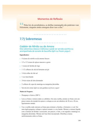 239
Momentos de Reflexão
“Pelas leis da aerodinâmica, as abelhas mamangaba não poderiam voar.
Felizmente, ninguém ainda conseguiu dizer isso a elas.”
• • • • • • • • • • • • • • • • • • • •
7.7) Sobremesas
• • • • • • • • • • • • • • • • • • • •
Cobbler de Mirtilo ou de Amora
Esta sobremesa clássica é deliciosa e pode ser servida sozinha ou
acompanhada de sorvete de baunilha light ou frozen yogurt.
Ingredientes:
• 4 xícaras de mirtilo ou de amoras frescos
• 1/3 a 1/2 xícara de açúcar mascavo a gosto
• 1 xícara de farinha de trigo
• 1 1/2 colheres de chá de fermento em pó
• 1/4 de colher de chá sal
• 1 ovo bem batido
• 3/4 de xícara de leite desnatado
• 2 colheres de sopa de manteiga ou margarina derretidas
• Sorvete de creme light ou sem gordura ou frozen yogurt
Modo de Preparo:
• Preaqueça o forno a 200º C.
• Lave as frutas e remova todos os cabinhos. Em uma vasilha, misture as frutas com um
pouco menos da metade do açúcar e coloque-as em um tabuleiro de 20 cm x 20 cm,
ligeiramente untado.
• Use a vasilha onde estavam as frutas para misturar a farinha, o fermento e o sal. Em
uma tigela pequena, coloque o açúcar restante e o ovo batido. Misture a mistura líquida
com a mistura de farinha e acrescente, aos poucos, o leite, e em seguida a manteiga ou
margarina derretidas. Misture até ficar bem incorporado. Distribua a massa
uniformemente sobre as frutas.
 