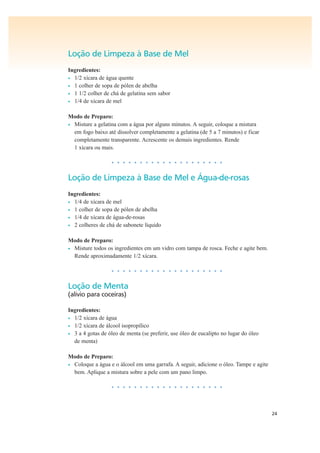 24
Loção de Limpeza à Base de Mel
Ingredientes:
• 1/2 xícara de água quente
• 1 colher de sopa de pólen de abelha
• 1 1/2 colher de chá de gelatina sem sabor
• 1/4 de xícara de mel
Modo de Preparo:
• Misture a gelatina com a água por alguns minutos. A seguir, coloque a mistura
em fogo baixo até dissolver completamente a gelatina (de 5 a 7 minutos) e ficar
completamente transparente. Acrescente os demais ingredientes. Rende
1 xícara ou mais.
• • • • • • • • • • • • • • • • • • • •
Loção de Limpeza à Base de Mel e Água-de-rosas
Ingredientes:
• 1/4 de xícara de mel
• 1 colher de sopa de pólen de abelha
• 1/4 de xícara de água-de-rosas
• 2 colheres de chá de sabonete líquido
Modo de Preparo:
• Misture todos os ingredientes em um vidro com tampa de rosca. Feche e agite bem.
Rende aproximadamente 1/2 xícara.
• • • • • • • • • • • • • • • • • • • •
Loção de Menta
(alívio para coceiras)
Ingredientes:
• 1/2 xícara de água
• 1/2 xícara de álcool isopropílico
• 3 a 4 gotas de óleo de menta (se preferir, use óleo de eucalipto no lugar do óleo
de menta)
Modo de Preparo:
• Coloque a água e o álcool em uma garrafa. A seguir, adicione o óleo. Tampe e agite
bem. Aplique a mistura sobre a pele com um pano limpo.
• • • • • • • • • • • • • • • • • • • •
 