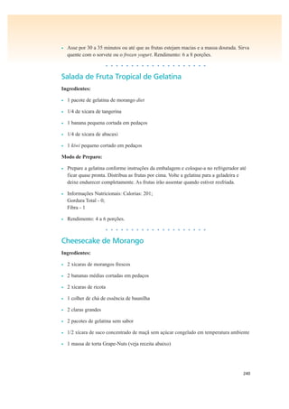240
• Asse por 30 a 35 minutos ou até que as frutas estejam macias e a massa dourada. Sirva
quente com o sorvete ou o frozen yogurt. Rendimento: 6 a 8 porções.
• • • • • • • • • • • • • • • • • • • •
Salada de Fruta Tropical de Gelatina
Ingredientes:
• 1 pacote de gelatina de morango diet
• 1/4 de xícara de tangerina
• 1 banana pequena cortada em pedaços
• 1/4 de xícara de abacaxi
• 1 kiwi pequeno cortado em pedaços
Modo de Preparo:
• Prepare a gelatina conforme instruções da embalagem e coloque-a no refrigerador até
ficar quase pronta. Distribua as frutas por cima. Volte a gelatina para a geladeira e
deixe endurecer completamente. As frutas irão assentar quando estiver resfriada.
• Informações Nutricionais: Calorias: 201;
Gordura Total - 0;
Fibra - 1
• Rendimento: 4 a 6 porções.
• • • • • • • • • • • • • • • • • • • •
Cheesecake de Morango
Ingredientes:
• 2 xícaras de morangos frescos
• 2 bananas médias cortadas em pedaços
• 2 xícaras de ricota
• 1 colher de chá de essência de baunilha
• 2 claras grandes
• 2 pacotes de gelatina sem sabor
• 1/2 xícara de suco concentrado de maçã sem açúcar congelado em temperatura ambiente
• 1 massa de torta Grape-Nuts (veja receita abaixo)
 