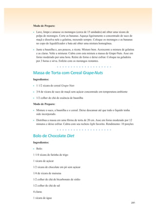 241
Modo de Preparo:
• Lave, limpe e amasse os morangos (cerca de 15 unidades) até obter uma xícara de
polpa de morangos. Corte as bananas. Aqueça ligeiramente o concentrado de suco de
maçã e dissolva nele a gelatina, mexendo sempre. Coloque os morangos e as bananas
no copo do liquidificador e bata até obter uma mistura homogênea.
• Junte a baunilha e, aos poucos, a ricota. Misture bem. Acrescente a mistura de gelatina
e as claras. Volte a misturar. Cubra com esta mistura a massa de Grape-Nuts. Asse em
forno moderado por uma hora. Retire do forno e deixe esfriar. Coloque na geladeira
por 3 horas e sirva. Enfeite com os morangos restantes.
• • • • • • • • • • • • • • • • • • • •
Massa de Torta com Cereal Grape-Nuts
Ingredientes:
• 1 1/2 xícara de cereal Grape-Nuts
• 3/4 de xícara de suco de maçã sem açúcar concentrado em temperatura ambiente
• 1/2 colher de chá de essência de baunilha
Modo de Preparo:
• Misture o suco, a baunilha e o cereal. Deixe descansar até que todo o líquido tenha
sido incorporado.
• Distribua a massa em uma fôrma de torta de 20 cm. Asse em forno moderado por 12
minutos e deixe esfriar. Cubra com seu recheio light favorito. Rendimento: 10 porções
• • • • • • • • • • • • • • • • • • • •
Bolo de Chocolate Diet
Ingredientes:
• Bolo:
1 1/4 xícara de farinha de trigo
1 xícara de açúcar
1/2 xícara de chocolate em pó sem açúcar
1/4 de xícara de maisena
1/2 colher de chá de bicarbonato de sódio
1/2 colher de chá de sal
4 claras
1 xícara de água
 