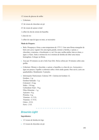 242
1/2 xícara de glucose de milho
• Cobertura:
1/3 de xícara de chocolate em pó
2/3 de xícara de açúcar cristal
1 colher de chá de extrato de baunilha
1 clara de ovo
1 colher de sopa de água ou mais, se necessário
Modo de Preparo:
• Bolo: Preaqueça o forno a uma temperatura de 175º C. Unte uma fôrma retangular de
bolo com spray vegetal. Em uma tigela grande, misture a farinha, o açúcar, o
chocolate, a maisena, o bicarbonato e o sal. Em uma vasilha média, bata as claras, a
água e o Karo. Junte a mistura de ovo à mistura de farinha até obter uma massa
homogênea. Coloque na fôrma.
• Asse por 30 minutos ou até o bolo ficar fofo. Deixe esfriar por 10 minutos sobre uma
grelha.
• Cobertura: Misture o chocolate, o açúcar, a baunilha e a clara de ovo. Acrescente a
água aos poucos. Espalhe a cobertura sobre o bolo ainda quente. Para servir, corte em
quadradinhos. Rendimento: 8 porções.
• Informações Nutricionais: Calorias 330 - Calorias de Gordura 12;
Gordura - 1 g;
Gordura Saturada - 1 g;
Colesterol - 0 mg;
Sódio - 310 mg;
Carboidrato Total - 74 g;
Fibra Alimentar - 1 g;
Açúcares - 0 g;
Proteína - 6 g;
Vitamina - A 2 UI;
Vitamina - C 0 UI;
Cálcio - 0 UI;
Ferro - 2 UI.
• • • • • • • • • • • • • • • • • • • •
Brownies Light
Ingredientes:
• 1/2 xícara de farinha de trigo
• 1/2 xícara de chocolate em pó
 