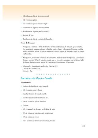 243
• 1/2 colher de chá de fermento em pó
• 1/2 xícara de açúcar
• 1/2 xícara de açúcar mascavo light
• 2 colheres de sopa de óleo de canola
• 4 colheres de sopa de purê de ameixa
• 4 claras de ovo
• 2 colheres de chá de essência de baunilha
Modo de Preparo:
• Preaqueça o forno a 175º C. Unte uma fôrma quadrada de 20 cm com spray vegetal.
Em uma tigela pequena misture a farinha, o chocolate e o fermento. Em uma vasilha
média misture o açúcar, o açúcar mascavo, o óleo e o purê de ameixas. Junte as claras
e a baunilha.
• Aos poucos, acrescente a mistura de chocolate, até ficar bem incorporado. Coloque na
fôrma e asse por 15 a 20 minutos ou até que os brownies comecem a se soltar do lado
da fôrma. Pulverize com açúcar de confeiteiro. Rendimento: 12 porções.
• Informações Nutricionais por Porção: Calorias 121;
Calorias de Gordura - 25;
Gordura - 3 g.
• • • • • • • • • • • • • • • • • • • •
Barrinhas de Maçã e Canela
Ingredientes:
• 1 xícara de farinha de trigo integral
• 1/2 xícara de aveia trilhada
• 1 colher de sopa de canela moída
• 1 colher de chá de fermento em pó
• 1/4 de xícara de açúcar mascavo
• 2 claras
• 1/2 xícara de leite de vaca ou de leite de soja
• 1/4 de xícara de suco de maçã concentrado
• 1/4 de xícara de passas
• 1 1/4 xícaras de maçãs descascadas e picadas
 