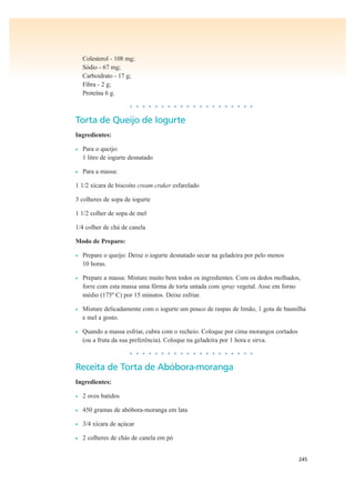 245
Colesterol - 108 mg;
Sódio - 67 mg;
Carboidrato - 17 g;
Fibra - 2 g;
Proteína 6 g.
• • • • • • • • • • • • • • • • • • • •
Torta de Queijo de Iogurte
Ingredientes:
• Para o queijo:
1 litro de iogurte desnatado
• Para a massa:
1 1/2 xícara de biscoito cream craker esfarelado
3 colheres de sopa de iogurte
1 1/2 colher de sopa de mel
1/4 colher de chá de canela
Modo de Preparo:
• Prepare o queijo: Deixe o iogurte desnatado secar na geladeira por pelo menos
10 horas.
• Prepare a massa: Misture muito bem todos os ingredientes. Com os dedos molhados,
forre com esta massa uma fôrma de torta untada com spray vegetal. Asse em forno
médio (175º C) por 15 minutos. Deixe esfriar.
• Misture delicadamente com o iogurte um pouco de raspas de limão, 1 gota de baunilha
e mel a gosto.
• Quando a massa esfriar, cubra com o recheio. Coloque por cima morangos cortados
(ou a fruta da sua preferência). Coloque na geladeira por 1 hora e sirva.
• • • • • • • • • • • • • • • • • • • •
Receita de Torta de Abóbora-moranga
Ingredientes:
• 2 ovos batidos
• 450 gramas de abóbora-moranga em lata
• 3/4 xícara de açúcar
• 2 colheres de chás de canela em pó
 