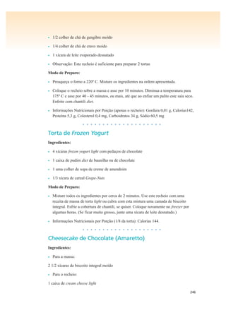 246
• 1/2 colher de chá de gengibre moído
• 1/4 colher de chá de cravo moído
• 1 xícara de leite evaporado desnatado
• Observação: Este recheio é suficiente para preparar 2 tortas
Modo de Preparo:
• Preaqueça o forno a 220º C. Misture os ingredientes na ordem apresentada.
• Coloque o recheio sobre a massa e asse por 10 minutos. Diminua a temperatura para
175º C e asse por 40 - 45 minutos, ou mais, até que ao enfiar um palito este saia seco.
Enfeite com chantili diet.
• Informações Nutricionais por Porção (apenas o recheio): Gordura 0,01 g, Calorias142,
Proteína 5,3 g, Colesterol 0,4 mg, Carboidratos 34 g, Sódio 60,5 mg
• • • • • • • • • • • • • • • • • • • •
Torta de Frozen Yogurt
Ingredientes:
• 4 xícaras frozen yogurt light com pedaços de chocolate
• 1 caixa de pudim diet de baunilha ou de chocolate
• 1 uma colher de sopa de creme de amendoim
• 1/3 xícara de cereal Grape-Nuts
Modo de Preparo:
• Misture todos os ingredientes por cerca de 2 minutos. Use este recheio com uma
receita de massa de torta light ou cubra com esta mistura uma camada de biscoito
integral. Esfrie a cobertura de chantili, se quiser. Coloque novamente no freezer por
algumas horas. (Se ficar muito grosso, junte uma xícara de leite desnatado.)
• Informações Nutricionais por Porção (1/8 da torta): Calorias 144.
• • • • • • • • • • • • • • • • • • • •
Cheesecake de Chocolate (Amaretto)
Ingredientes:
• Para a massa:
2 1/2 xícaras de biscoito integral moído
• Para o recheio:
1 caixa de cream cheese light
 