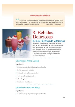 248
Momentos de Reflexão
“As pessoas são como vitrines. Resplandecem e brilham quando o sol
bate. Mas quando a escuridão nelas se focaliza, sua beleza só é revelada se
a luz estiver presente em seu interior.” – Elizabeth Kubler-Ross
8. Bebidas
Deliciosas
8.1) 45 Receitas de Vitaminas
Deliciosas vitaminas que você pode preparar
com ou sem proteína em pó. Eu prefiro preparar
com proteína em pó, que me dá mais energia
para enfrentar o dia. Experimente uma destas
saborosíssimas vitaminas que lhe ajudarão
a ter força de vontade e a fugir da tentação
de comer porcarias.
• • • • • • • • • • • • • • • • • • • •
Vitamina de Kiwi e Laranja
Ingredientes:
• 2 colheres de sopa de proteína em pó sabor baunilha
• 2 kiwis descascados e picados
• 1 xícara de suco de laranja com açúcar
• 4 a 6 cubos de gelo (opcional)
Modo de Preparo:
• Bata tudo no liquidificador.
• • • • • • • • • • • • • • • • • • • •
Vitamina de Torta de Maçã
Ingredientes:
• 2 colheres de sopa de proteína em pó sabor baunilha
 