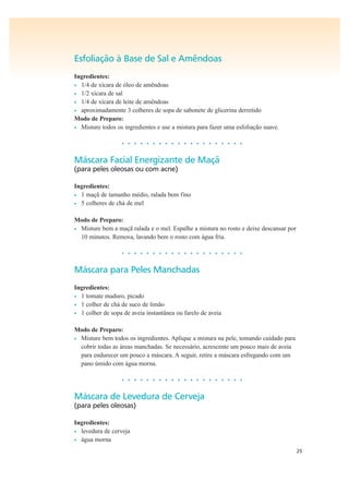 25
Esfoliação à Base de Sal e Amêndoas
Ingredientes:
• 1/4 de xícara de óleo de amêndoas
• 1/2 xícara de sal
• 1/4 de xícara de leite de amêndoas
• aproximadamente 3 colheres de sopa de sabonete de glicerina derretido
Modo de Preparo:
• Misture todos os ingredientes e use a mistura para fazer uma esfoliação suave.
• • • • • • • • • • • • • • • • • • • •
Máscara Facial Energizante de Maçã
(para peles oleosas ou com acne)
Ingredientes:
• 1 maçã de tamanho médio, ralada bem fino
• 5 colheres de chá de mel
Modo de Preparo:
• Misture bem a maçã ralada e o mel. Espalhe a mistura no rosto e deixe descansar por
10 minutos. Remova, lavando bem o rosto com água fria.
• • • • • • • • • • • • • • • • • • • •
Máscara para Peles Manchadas
Ingredientes:
• 1 tomate maduro, picado
• 1 colher de chá de suco de limão
• 1 colher de sopa de aveia instantânea ou farelo de aveia
Modo de Preparo:
• Misture bem todos os ingredientes. Aplique a mistura na pele, tomando cuidado para
cobrir todas as áreas manchadas. Se necessário, acrescente um pouco mais de aveia
para endurecer um pouco a máscara. A seguir, retire a máscara esfregando com um
pano úmido com água morna.
• • • • • • • • • • • • • • • • • • • •
Máscara de Levedura de Cerveja
(para peles oleosas)
Ingredientes:
• levedura de cerveja
• água morna
 