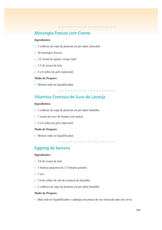 250
• • • • • • • • • • • • • • • • • • • •
Morangos Frescos com Creme
Ingredientes:
• 2 colheres de sopa de proteína em pó sabor chocolate
• 20 morangos frescos
• 1/2 xícara de queijo cottage light
• 1/3 de xícara de leite
• 4 a 6 cubos de gelo (opcional)
Modo de Preparo:
• Misture tudo no liquidificador.
• • • • • • • • • • • • • • • • • • • •
Vitamina Cremosa de Suco de Laranja
Ingredientes:
• 2 colheres de sopa de proteína em pó sabor baunilha
• 1 xícara de suco de laranja com açúcar
• 4 a 6 cubos de gelo (opcional)
Modo de Preparo:
• Misture tudo no liquidificador.
• • • • • • • • • • • • • • • • • • • •
Eggnog de banana
Ingredientes:
• 3/4 de xícara de leite
• 1 banana pequena (ou 1/2 banana grande)
• 1 ovo
• 1/4 de colher de chá de essência de baunilha
• 2 colheres de sopa de proteína em pó sabor baunilha
Modo de Preparo:
• Bata tudo no liquidificador e salpique um pouco de noz-moscada antes de servir.
 