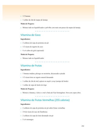 252
• 1/2 banana
• 1 colher de chá de raspas de laranja
Modo de Preparo:
• Misture tudo no liquidificador e polvilhe com mais um pouco de raspas de laranja.
• • • • • • • • • • • • • • • • • • • •
Vitamina de Coco
Ingredientes:
• 2 colheres de sopa de proteína em pó
• 1/2 xícara de iogurte de coco
• 4 a 6 cubos de gelo (opcional)
Modo de Preparo:
• Misture tudo no liquidificador.
• • • • • • • • • • • • • • • • • • • •
Vitamina de Frutas
Ingredientes:
• 1 banana madura, pêssego ou nectarina, descascada e picada
• 1/2 xícara leite ou iogurte natural desnatado
• 1 colher de chá de mel, açúcar ou maple syrup (xarope de bordo)
• 1 colher de sopa de farelo de trigo
Modo de Preparo:
• Misture a banana, o leite e o mel e bata até ficar homogêneo. Sirva em copos altos.
• • • • • • • • • • • • • • • • • • • •
Vitamina de Frutas Vermelhas (255 calorias)
Ingredientes:
• 2 colheres de sopa de proteína em pó sabor frutas vermelhas
• 3/4 de xícara de suco de framboesa
• 2 colheres de sopa de leite desnatado em pó
• 5 a 6 morangos
 