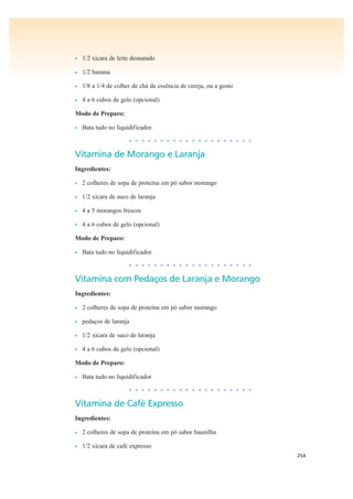 254
• 1/2 xícara de leite desnatado
• 1/2 banana
• 1/8 a 1/4 de colher de chá de essência de cereja, ou a gosto
• 4 a 6 cubos de gelo (opcional)
Modo de Preparo:
• Bata tudo no liquidificador.
• • • • • • • • • • • • • • • • • • • •
Vitamina de Morango e Laranja
Ingredientes:
• 2 colheres de sopa de proteína em pó sabor morango
• 1/2 xícara de suco de laranja
• 4 a 5 morangos frescos
• 4 a 6 cubos de gelo (opcional)
Modo de Preparo:
• Bata tudo no liquidificador.
• • • • • • • • • • • • • • • • • • • •
Vitamina com Pedaços de Laranja e Morango
Ingredientes:
• 2 colheres de sopa de proteína em pó sabor morango
• pedaços de laranja
• 1/2 xícara de suco de laranja
• 4 a 6 cubos de gelo (opcional)
Modo de Preparo:
• Bata tudo no liquidificador.
• • • • • • • • • • • • • • • • • • • •
Vitamina de Café Expresso
Ingredientes:
• 2 colheres de sopa de proteína em pó sabor baunilha
• 1/2 xícara de café expresso
 