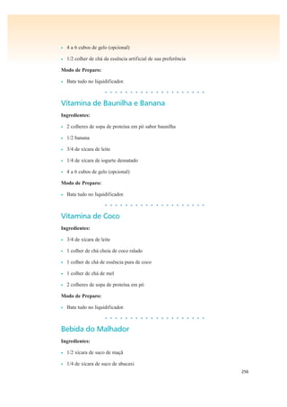 256
• 4 a 6 cubos de gelo (opcional)
• 1/2 colher de chá da essência artificial de sua preferência
Modo de Preparo:
• Bata tudo no liquidificador.
• • • • • • • • • • • • • • • • • • • •
Vitamina de Baunilha e Banana
Ingredientes:
• 2 colheres de sopa de proteína em pó sabor baunilha
• 1/2 banana
• 3/4 de xícara de leite
• 1/4 de xícara de iogurte desnatado
• 4 a 6 cubos de gelo (opcional)
Modo de Preparo:
• Bata tudo no liquidificador.
• • • • • • • • • • • • • • • • • • • •
Vitamina de Coco
Ingredientes:
• 3/4 de xícara de leite
• 1 colher de chá cheia de coco ralado
• 1 colher de chá de essência pura de coco
• 1 colher de chá de mel
• 2 colheres de sopa de proteína em pó
Modo de Preparo:
• Bata tudo no liquidificador.
• • • • • • • • • • • • • • • • • • • •
Bebida do Malhador
Ingredientes:
• 1/2 xícara de suco de maçã
• 1/4 de xícara de suco de abacaxi
 