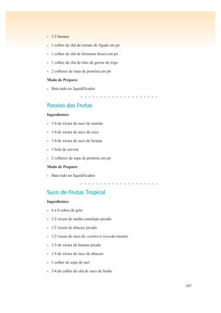 257
• 1/2 banana
• 1 colher de chá de extrato de fígado em pó
• 1 colher de chá de fermento fresco em pó
• 1 colher de chá de óleo de germe de trigo
• 2 colheres de sopa de proteína em pó
Modo de Preparo:
• Bata tudo no liquidificador.
• • • • • • • • • • • • • • • • • • • •
Paraíso das Frutas
Ingredientes:
• 1/4 de xícara de suco de mamão
• 1/4 de xícara de suco de coco
• 1/4 de xícara de suco de laranja
• 1 bola de sorvete
• 2 colheres de sopa de proteína em pó
Modo de Preparo:
• Bata tudo no liquidificador.
• • • • • • • • • • • • • • • • • • • •
Suco de Frutas Tropical
Ingredientes:
• 6 a 8 cubos de gelo
• 1/2 xícara de melão-cantalupo picado
• 1/2 xícara de abacaxi picado
• 1/2 xícara de suco de cranberry (uva-do-monte)
• 1/3 de xícara de banana picada
• 1/4 de xícara de suco de abacaxi
• 1 colher de sopa de mel
• 3/4 de colher de chá de suco de limão
 