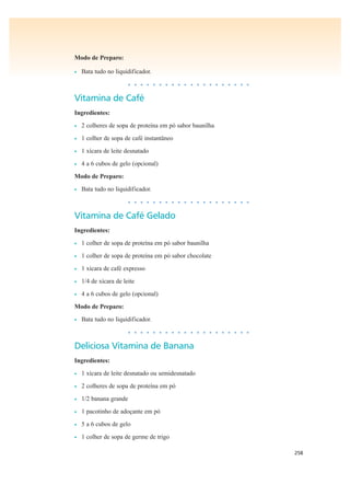 258
Modo de Preparo:
• Bata tudo no liquidificador.
• • • • • • • • • • • • • • • • • • • •
Vitamina de Café
Ingredientes:
• 2 colheres de sopa de proteína em pó sabor baunilha
• 1 colher de sopa de café instantâneo
• 1 xícara de leite desnatado
• 4 a 6 cubos de gelo (opcional)
Modo de Preparo:
• Bata tudo no liquidificador.
• • • • • • • • • • • • • • • • • • • •
Vitamina de Café Gelado
Ingredientes:
• 1 colher de sopa de proteína em pó sabor baunilha
• 1 colher de sopa de proteína em pó sabor chocolate
• 1 xícara de café expresso
• 1/4 de xícara de leite
• 4 a 6 cubos de gelo (opcional)
Modo de Preparo:
• Bata tudo no liquidificador.
• • • • • • • • • • • • • • • • • • • •
Deliciosa Vitamina de Banana
Ingredientes:
• 1 xícara de leite desnatado ou semidesnatado
• 2 colheres de sopa de proteína em pó
• 1/2 banana grande
• 1 pacotinho de adoçante em pó
• 5 a 6 cubos de gelo
• 1 colher de sopa de germe de trigo
 