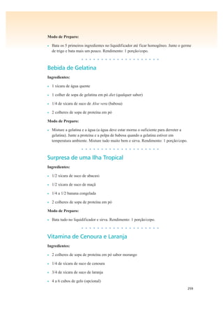 259
Modo de Preparo:
• Bata os 5 primeiros ingredientes no liquidificador até ficar homogêneo. Junte o germe
de trigo e bata mais um pouco. Rendimento: 1 porção/copo.
• • • • • • • • • • • • • • • • • • • •
Bebida de Gelatina
Ingredientes:
• 1 xícara de água quente
• 1 colher de sopa de gelatina em pó diet (qualquer sabor)
• 1/4 de xícara de suco de Aloe vera (babosa)
• 2 colheres de sopa de proteína em pó
Modo de Preparo:
• Misture a gelatina e a água (a água deve estar morna o suficiente para derreter a
gelatina). Junte a proteína e a polpa de babosa quando a gelatina estiver em
temperatura ambiente. Misture tudo muito bem e sirva. Rendimento: 1 porção/copo.
• • • • • • • • • • • • • • • • • • • •
Surpresa de uma Ilha Tropical
Ingredientes:
• 1/2 xícara de suco de abacaxi
• 1/2 xícara de suco de maçã
• 1/4 a 1/2 banana congelada
• 2 colheres de sopa de proteína em pó
Modo de Preparo:
• Bata tudo no liquidificador e sirva. Rendimento: 1 porção/copo.
• • • • • • • • • • • • • • • • • • • •
Vitamina de Cenoura e Laranja
Ingredientes:
• 2 colheres de sopa de proteína em pó sabor morango
• 1/4 de xícara de suco de cenoura
• 3/4 de xícara de suco de laranja
• 4 a 6 cubos de gelo (opcional)
 